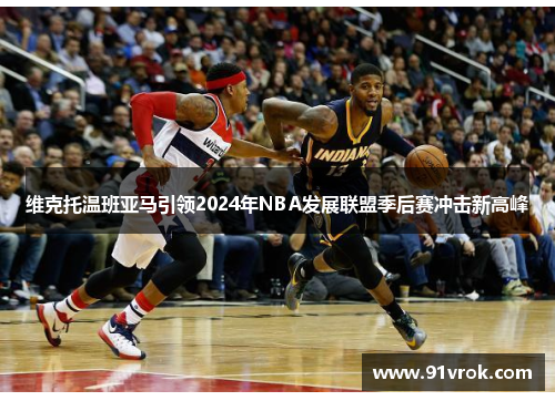 维克托温班亚马引领2024年NBA发展联盟季后赛冲击新高峰 维克托温班亚马引领2024年NBA发展联盟季后赛冲击新高峰