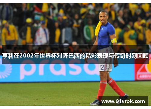 亨利在2002年世界杯对阵巴西的精彩表现与传奇时刻回顾 亨利在2002年世界杯对阵巴西的精彩表现与传奇时刻回顾