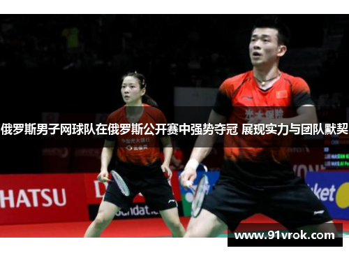 俄罗斯男子网球队在俄罗斯公开赛中强势夺冠 展现实力与团队默契