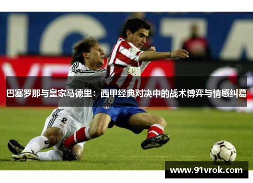 巴塞罗那与皇家马德里：西甲经典对决中的战术博弈与情感纠葛