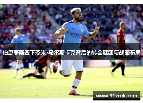 伯恩茅斯签下杰米·马尔斯卡克背后的转会谜团与战略布局