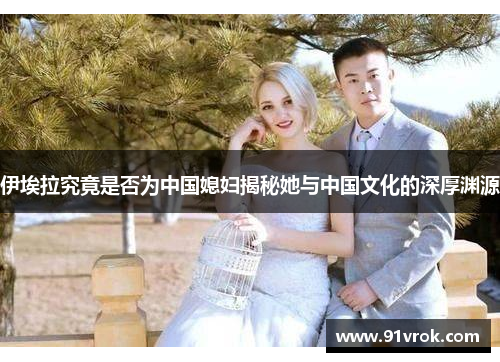 伊埃拉究竟是否为中国媳妇揭秘她与中国文化的深厚渊源 伊埃拉究竟是否为中国媳妇揭秘她与中国文化的深厚渊源