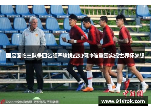 国足面临三队争四名额严峻挑战如何冲破重围实现世界杯梦想 国足面临三队争四名额严峻挑战如何冲破重围实现世界杯梦想