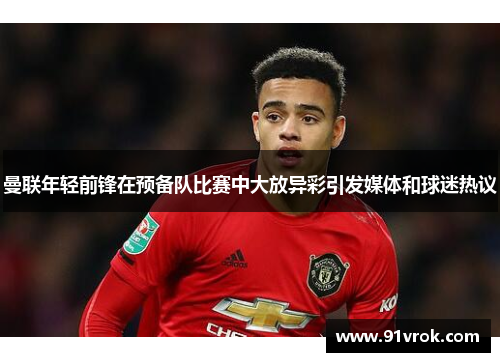 曼联年轻前锋在预备队比赛中大放异彩引发媒体和球迷热议 曼联年轻前锋在预备队比赛中大放异彩引发媒体和球迷热议